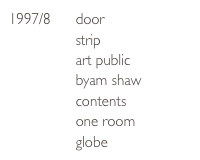 1997/8      door
                strip
                art public
                byam shaw
                contents
                one room
                globe