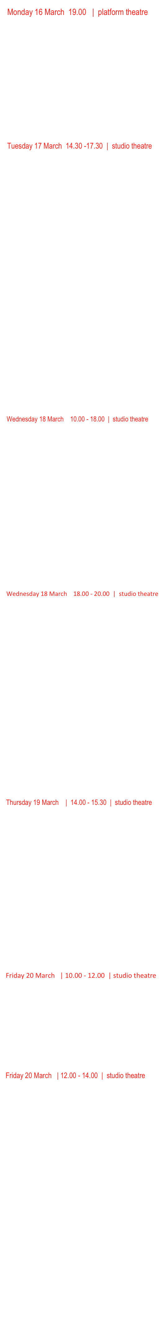 Monday 16 March  19.00   |  platform theatre    
Tony Grisoni’s
For the Dark 

WORLD PREMIER EVENT  LIVE PERFORMANCE 
WRITTEN BY TONY GRISONI AND PERFORMED BY SASKIA REEVES

An extraordinary event for anyone beguiled by the process of film making, featuring a unique staging of an excerpt from Dream Home, a new screenplay by one of the UK’s most exciting screenwriters, Tony Grisoni. Tony’s credits include Southcliffe, The Red Riding Trilogy, In this World, Brothers of the Head and Fear & Loathing in Las Vegas. Amongst others, he has collaborated with Samantha Morton, Michael Winterbottom and Terry Gilliam as well as with artists such as Brian Catling, Dryden Goodwin and Oona Grimes. Tony has also directed his own award winning short films which have screened in mainstream film festivals and gallery spaces. You’ll be able to watch excerpts from the full range of his work and Tony will be talking to the audience and answering questions about his work and influences. 
 



Tuesday 17 March  14.30 -17.30  |  studio theatre       
Armchair Surfers Digital Revolutionaries

Works that engage with our everyday, static surfing, obsessive interaction with the natural language and enamour of all things digital and internet.

IP Overlords
part one (48 mins)

Ciprian Mureşan, Un chien andalou', 2004, 51'', 
Maya Watanabe  'A-PHAN-OUSIA', 2008, 4'45'', 80m2 
Livia Benavides Brian Bress  'Rock Your Body', 2005, 4'45''
Hayal Pozanti, ’A Lifetime of Likes', 2014, 25", 
Tabor Robak, ’Vatican Vibes', 2011, 5'16''
Elizabeth Price, ’The Tent', 2012, 12', 
Hayal Pozanti, ‘IP Overlords', 2014, 12", 
Leo Gabin, ’Oh Baby', 2013, 2'49'', 
Nate Boyce, ’Scroll Sequence', 2014, 5'33''
Takeshi Murata | 'OM Rider', 2013, 11'39'
Hayal Pozanti, ’Mobile Blinders', 2014, 15"

 

Wet Dave (boom boom)
Part two  (50 mins)

Saya Woolfalk, ’ChimaTek: Hybridization Machine', 2013, 3'40''
Brian Alfred, ’Under Thunder and Fluorescent Lights', 2014, 3'
Parker Ito, ’Wipeout XL (Miami Beach)', 2014, 15’44”
Hayal Pozanti, ’Virtual Diaspora', 2014, 22”
Charles Richardson, ’Rehearsal (Miami edit)', 2014, 4’
Rachel Rose, ’A Minute Ago’, 2014, 8’43’’
Hayal Pozanti, ’Empathy Box', 2014, 22", 2014, 25"
Clunie Reid, ’Wet Dave (boom boom)', 2009, 5'34''
Rashaad Newsome, ’KNOT', 2014, 4'
Jon Rafman, ’Juan Gris Dream House'

How happy a thing can be 
Part three (47 mins)

David Blandy and Manasseh, "Samurai Story", 2008, 8’10”
Cecile B. Evans ’How happy a Thing can be’, 2014, 9’30’
David Blandy, How to make extinction, 2014, 9’48”
Beatrice Gibson, F for Fibonacci, 2014, 16’20”
Biters (Larry Achiampong and David Blandy), To Bite, 2015  3’35”





Wednesday 18 March    10.00 - 18.00  |  studio theatre    
In Focus
IN FOCUS


10.00    Mark Wallinger 	Threshold to the Kingdom   (11’23”)	2000
_____________________________________________________________

11.00    Susan Hiller		    Resounding  (30”)
_____________________________________________________________

11.30    Douglas Gordon	    Phantom  (53’)  2011
_____________________________________________________________

12.30    Yan Xing		    Daddy	(60’) 		2011	
_____________________________________________________________

13.30    Jordan Baseman	    July the Twelfth 1984  	2004   USA/UK
_____________________________________________________________

14.30    Laurie Simmons	    Music of Regret, (feat. Meryl Streep) 40 mins, 
_____________________________________________________________

15.30    Scott  Reeder	    Moon Dust (feature length), Kavi Gupta Gallery
_____________________________________________________________

16.30    Jennifer Reeder       A MILLION MILES AWAY + small films 
                                                    + BLOOD  BELOW THE SKIN
_____________________________________________________________


Wednesday 18 March    18.00 - 20.00  |  studio theatre



Identity and politics 1


Ivan Riches			Murmurs 	(2’56”)	
Eric Fong			        reflections 	(4’)
Stephen Lee Hodgkins    bodeelanwigch	(2’27”)
Maryam Tafkory  	         I was five when I became a woman (4’26”)
	
Katherine Araniello		Lazy Baby   (3’23’) 2014
				         sweet dreams  (4’16”)
				         sick bitch 
                                             Santa baby’ (3’29”    							                           35 minutes approx


Identity and politics 2

Curated by Vassiliki Tzanakou 

Veronika Reichl           Satre: The Look   (2012)  2:08’’
Kevin Frilet                  Under  (2014)  3:48’’
Stephen Irwin             The Black Dog's Progress  (2008)     3:15’’
David Birkin                 Foregone (2011) 01:45
Ornana Films              Confusion Through Sand  (2013)     9:20’’
Wolfgang and Christoph Lauenstein Balance  (1989)    7:40’’
 
Total 27:0’’




Thursday 19 March    |  14.00 - 15.30  |  studio theatre

Performance and Documentary

		
Gun Holmström	CANAL GLITCH, 2011. (4’) minutes (Finland)
Prem Sarjo	DIE HEILE WELT  (1’13”)  2013 (Chile)
Vest&Page	Performances at the Core of the Looking Glass”  Antarctica, 2012 (9’57”) (Italy/Germany)
Maryam Tafakory     I was five when I became a woman    (5’) 2014	
Running time approx. 30 minutes




JOHN SMITH  IN FOCUS  

16.00 Studio Theatre The In Focus series examines artists work in more depth, looking at a range of work. The works here are not shown in chronological order, they are shown juxtaposed, starting in 1976 with Associations and ending with The Girl Chewing Gum also made in 1976.




Friday 20 March   | 10.00 - 12.00  | studio theatre     

Performance on film

Dara Birnbaum - Arabesque  2013) 6’37”Babette Mangolte - Trisha Brown - Watermotor, 7’55”, Broadway 1602. 
Martha Rosler - God Bless America 1 min
Marnie Weber - The Night of Forevermore, 2012, 14.45 min
Joan Jonas – Song Delay 1973 (18’ 35’)

Running time approx. 48 minutes





Friday 20 March   | 12.00 - 14.00  |  studio theatre

Noise Level

12.00 – 14.00      	Performance / sound / music   Noise level

Sound is such an important element in the moving image. I think it is almost true to say there was never a silent film era, from early on live music accompanied images. In advertising terms, sound is a powerful tool ….you can’t sell bacon without the sizzle. Artists have been fascinated either with sound or the absence of sound. This series of works explore just a few of the ways that sound and music are represented and are of course just a starter pack. But the connection with performance is important along with John Cage because although it may not be so evident in the work, Cage has probably had more influence than perhaps any other artist; Cage changed the way we listen.

Nigel Slight		            Anthem 2008 (3’30”)
Conor Kelly		            Sound and Music ( 5’ approx.)
Sean Dower		            Automaton 2006  (6”)
Richard Wilson		Butterfly  (10’ approx.)
Graham Fagen		War c/w I murder Hate 2014 (7’32”) 
Paul Bush                            His Comedy   (8’)
David Austen		Man smoking 2009 (5’29” )
David Bickerstaff		Xenon  2011 (23’)
and Mikhail Karikis

Running time approx. 60 minutes





